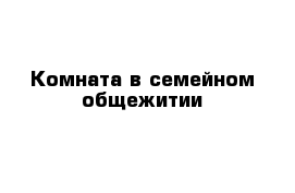 Комната в семейном общежитии